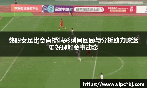 韩职女足比赛直播精彩瞬间回顾与分析助力球迷更好理解赛事动态